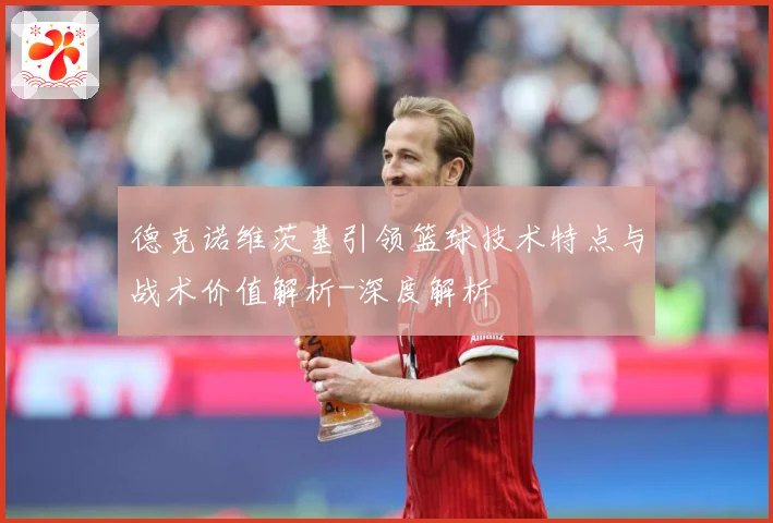 德克诺维茨基引领篮球技术特点与战术价值解析-深度解析