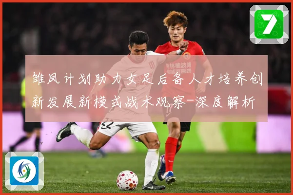 雏凤计划助力女足后备人才培养创新发展新模式战术观察-深度解析