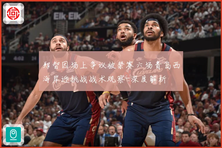 郑智因场上争议被禁赛六场青岛西海岸迎挑战战术观察-深度解析