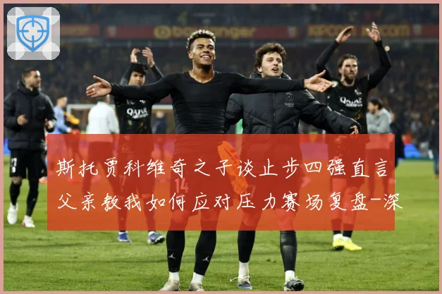 斯托贾科维奇之子谈止步四强直言父亲教我如何应对压力赛场复盘-深度解析