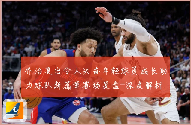 乔治复出令人兴奋年轻球员成长助力球队新篇章赛场复盘-深度解析