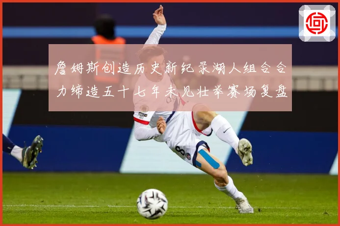 詹姆斯创造历史新纪录湖人组合合力缔造五十七年未见壮举赛场复盘-深度解析