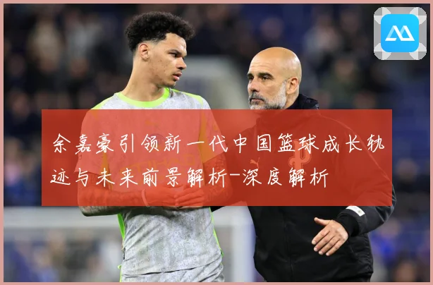 余嘉豪引领新一代中国篮球成长轨迹与未来前景解析-深度解析