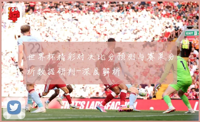 世界杯精彩对决比分预测与赛果分析数据研判-深度解析